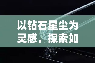 以钻石星尘为灵感，探索如何通过持续创新，将传统珠宝工艺提升至璀璨新高度。